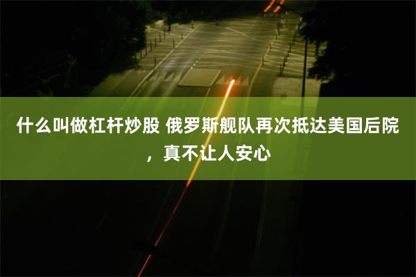 什么叫做杠杆炒股 俄罗斯舰队再次抵达美国后院,真不让人安心