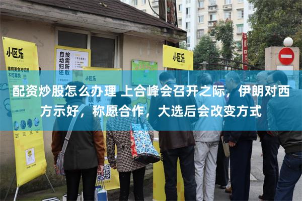 配资炒股怎么办理 上合峰会召开之际，伊朗对西方示好，称愿合作，大选后会改变方式