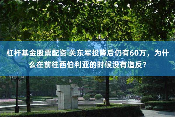杠杆基金股票配资 关东军投降后仍有60万，为什么在前往西伯利亚的时候没有造反？