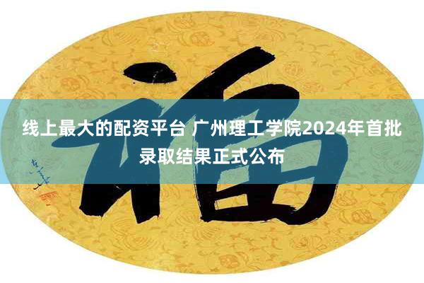 线上最大的配资平台 广州理工学院2024年首批录取结果正式公布