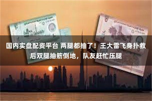 国内实盘配资平台 两腿都抽了！王大雷飞身扑救后双腿抽筋倒地，队友赶忙压腿