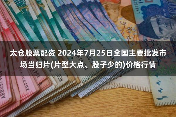 太仓股票配资 2024年7月25日全国主要批发市场当归片(片型大点、股子少的)价格行情
