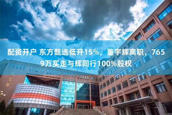 配资开户 东方甄选低开15%，董宇辉离职，7659万买走与辉同行100%股权