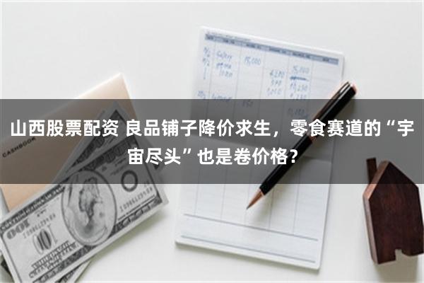 山西股票配资 良品铺子降价求生，零食赛道的“宇宙尽头”也是卷价格？