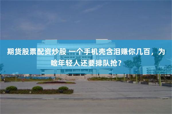 期货股票配资炒股 一个手机壳含泪赚你几百，为啥年轻人还要排队抢？