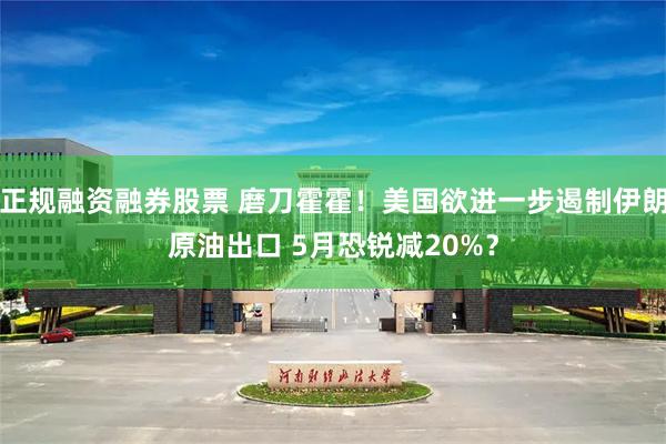 正规融资融券股票 磨刀霍霍！美国欲进一步遏制伊朗原油出口 5月恐锐减20%？