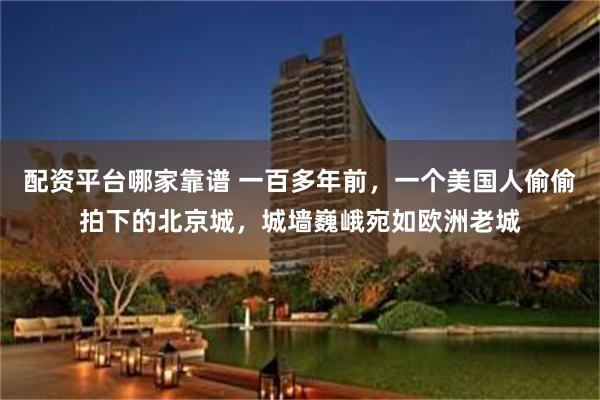 配资平台哪家靠谱 一百多年前，一个美国人偷偷拍下的北京城，城墙巍峨宛如欧洲老城