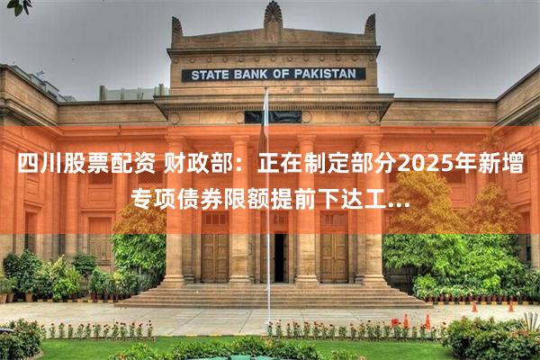 四川股票配资 财政部：正在制定部分2025年新增专项债券限额提前下达工...