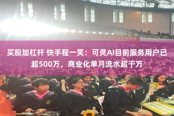 买股加杠杆 快手程一笑：可灵AI目前服务用户已超500万，商业化单月流水超千万