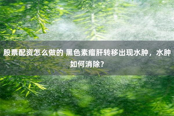 股票配资怎么做的 黑色素瘤肝转移出现水肿，水肿如何消除？