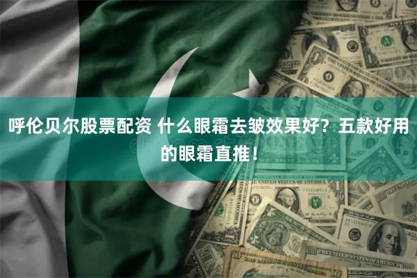 呼伦贝尔股票配资 什么眼霜去皱效果好？五款好用的眼霜直推！