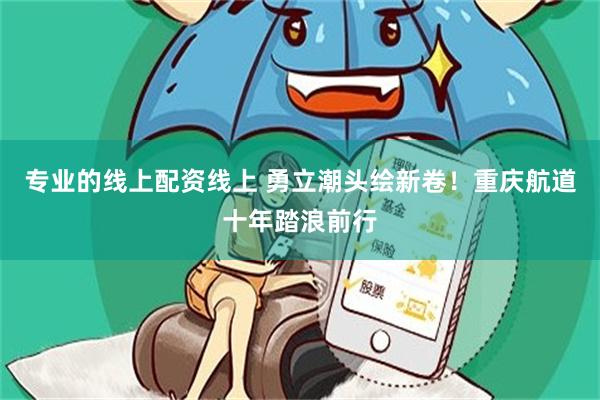 专业的线上配资线上 勇立潮头绘新卷！重庆航道十年踏浪前行