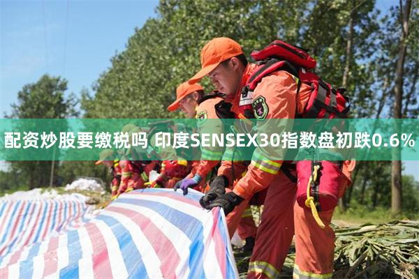 配资炒股要缴税吗 印度SENSEX30指数盘初跌0.6%