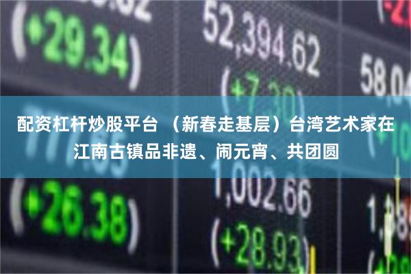 配资杠杆炒股平台 （新春走基层）台湾艺术家在江南古镇品非遗、闹元宵、共团圆