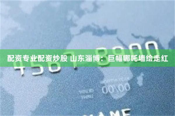 配资专业配资炒股 山东淄博：巨幅哪吒墙绘走红