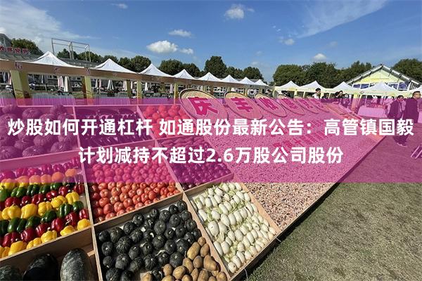 炒股如何开通杠杆 如通股份最新公告：高管镇国毅计划减持不超过2.6万股公司股份