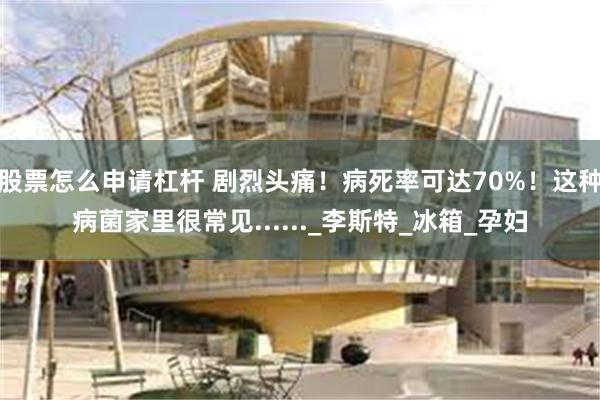 股票怎么申请杠杆 剧烈头痛！病死率可达70%！这种病菌家里很常见......_李斯特_冰箱_孕妇