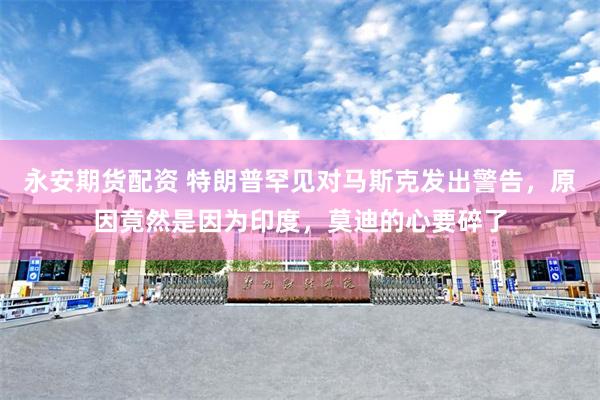 永安期货配资 特朗普罕见对马斯克发出警告，原因竟然是因为印度，莫迪的心要碎了