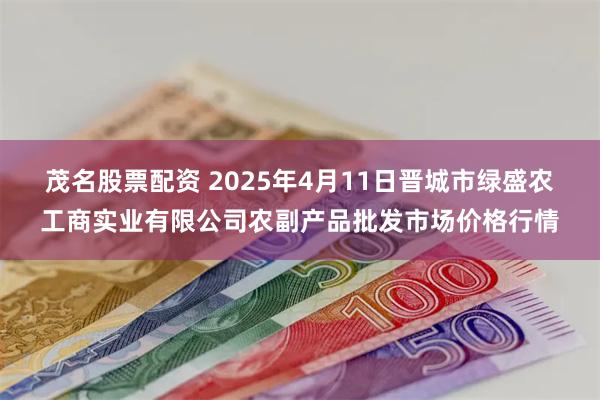 茂名股票配资 2025年4月11日晋城市绿盛农工商实业有限公司农副产品批发市场价格行情