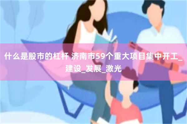 什么是股市的杠杆 济南市59个重大项目集中开工_建设_发展_激光