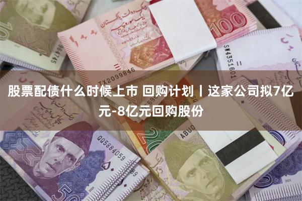 股票配债什么时候上市 回购计划丨这家公司拟7亿元-8亿元回购股份