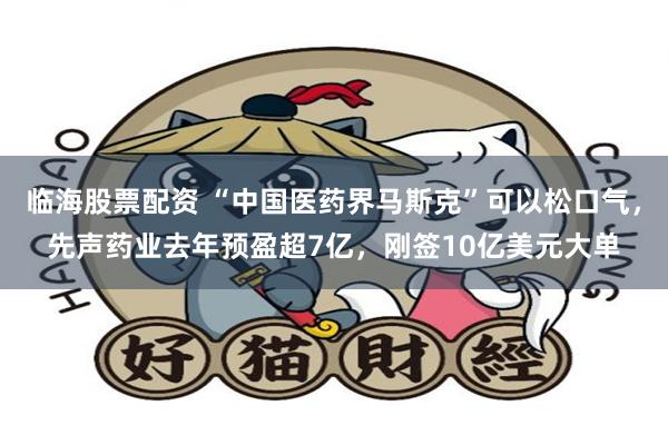 临海股票配资 “中国医药界马斯克”可以松口气，先声药业去年预盈超7亿，刚签10亿美元大单