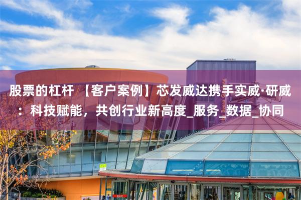 股票的杠杆 【客户案例】芯发威达携手实威·研威：科技赋能，共创行业新高度_服务_数据_协同