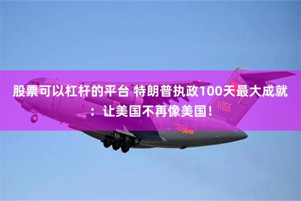 股票可以杠杆的平台 特朗普执政100天最大成就：让美国不再像美国！
