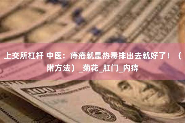 上交所杠杆 中医：痔疮就是热毒排出去就好了！（附方法）_菊花_肛门_内痔