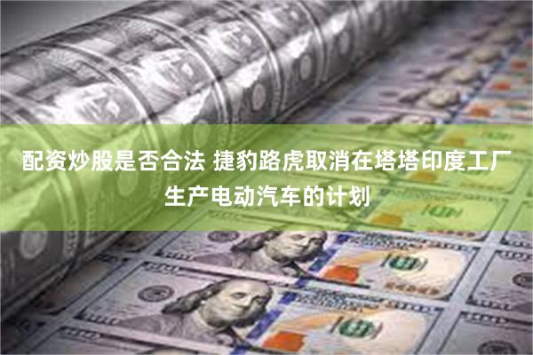 配资炒股是否合法 捷豹路虎取消在塔塔印度工厂生产电动汽车的计划
