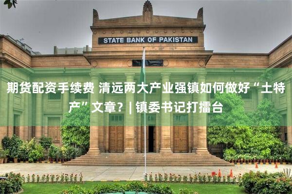 期货配资手续费 清远两大产业强镇如何做好“土特产”文章？| 镇委书记打擂台