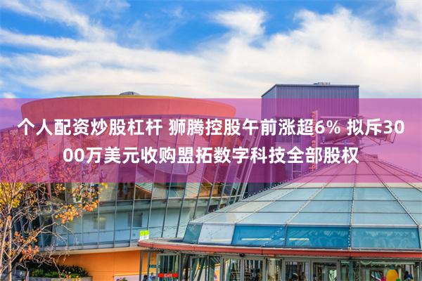个人配资炒股杠杆 狮腾控股午前涨超6% 拟斥3000万美元收购盟拓数字科技全部股权