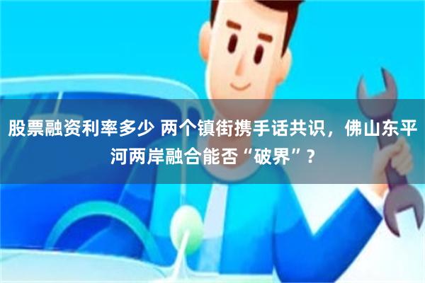 股票融资利率多少 两个镇街携手话共识，佛山东平河两岸融合能否“破界”？