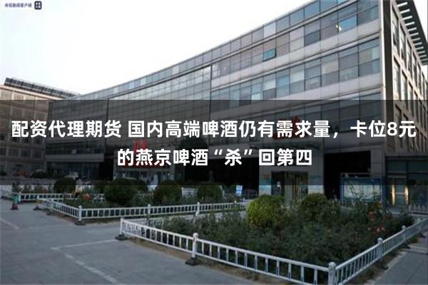 配资代理期货 国内高端啤酒仍有需求量，卡位8元的燕京啤酒“杀”回第四