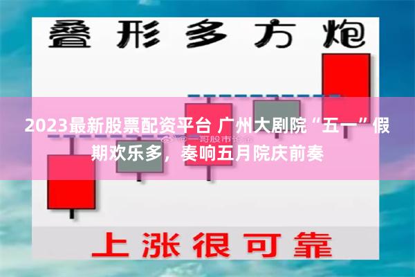 2023最新股票配资平台 广州大剧院“五一”假期欢乐多，奏响五月院庆前奏