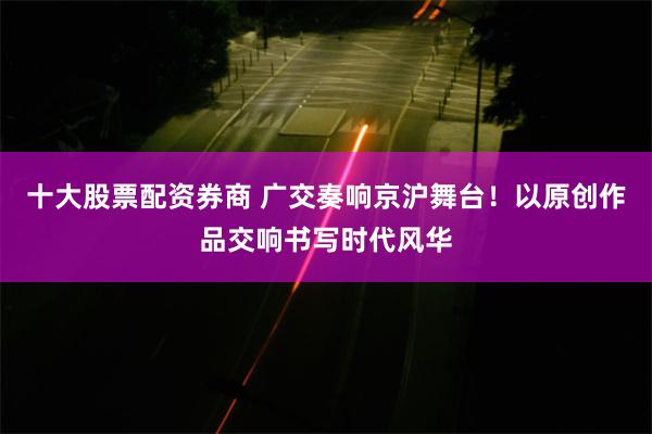 十大股票配资券商 广交奏响京沪舞台！以原创作品交响书写时代风华