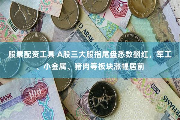股票配资工具 A股三大股指尾盘悉数翻红，军工、小金属、猪肉等板块涨幅居前