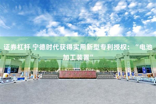 证券杠杆 宁德时代获得实用新型专利授权：“电池加工装置”