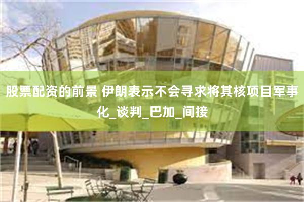 股票配资的前景 伊朗表示不会寻求将其核项目军事化_谈判_巴加_间接