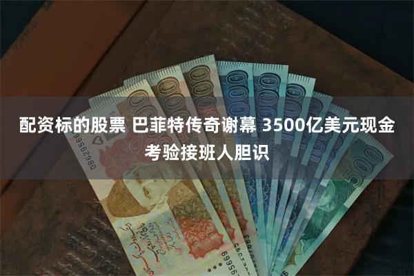 配资标的股票 巴菲特传奇谢幕 3500亿美元现金考验接班人胆识