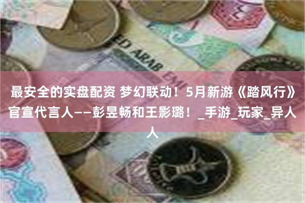 最安全的实盘配资 梦幻联动！5月新游《踏风行》官宣代言人——彭昱畅和王影璐！_手游_玩家_异人