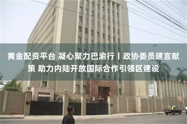 黄金配资平台 凝心聚力巴渝行丨政协委员建言献策 助力内陆开放国际合作引领区建设