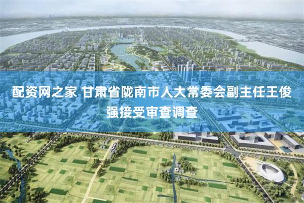 配资网之家 甘肃省陇南市人大常委会副主任王俊强接受审查调查