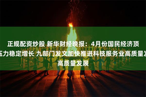 正规配资炒股 新华财经晚报：4月份国民经济顶住压力稳定增长 九部门发文加快推进科技服务业高质量发展