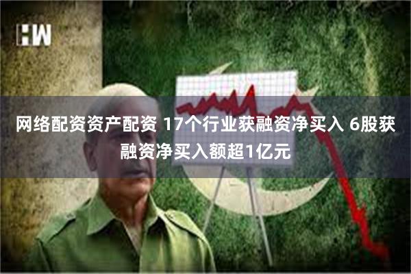 网络配资资产配资 17个行业获融资净买入 6股获融资净买入额超1亿元