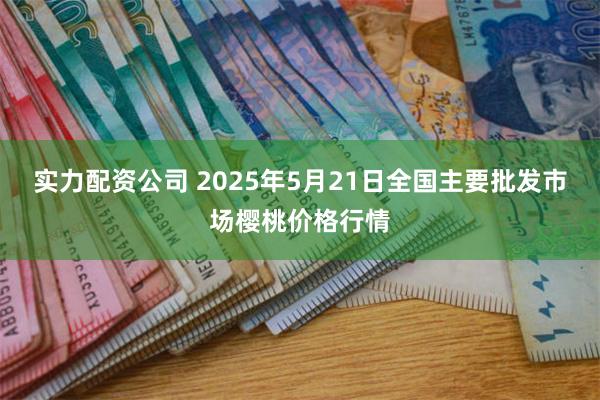 实力配资公司 2025年5月21日全国主要批发市场樱桃价格行情