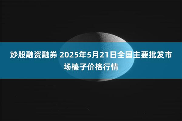 炒股融资融券 2025年5月21日全国主要批发市场榛子价格行情
