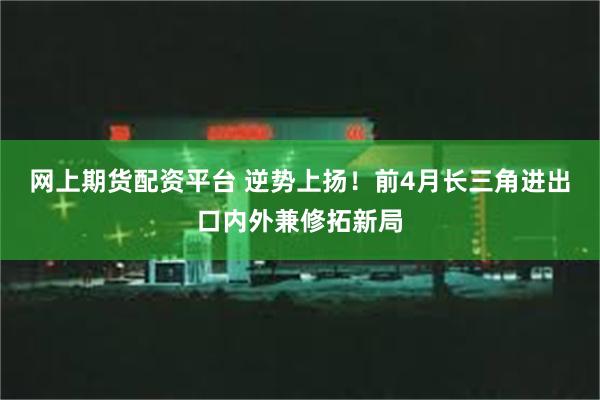 网上期货配资平台 逆势上扬！前4月长三角进出口内外兼修拓新局