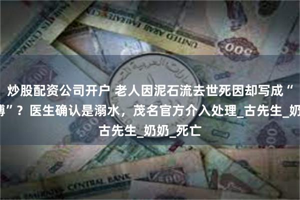 炒股配资公司开户 老人因泥石流去世死因却写成“心脏停搏”？医生确认是溺水，茂名官方介入处理_古先生_奶奶_死亡