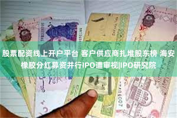 股票配资线上开户平台 客户供应商扎堆股东榜 海安橡胶分红募资并行IPO遭审视|IPO研究院